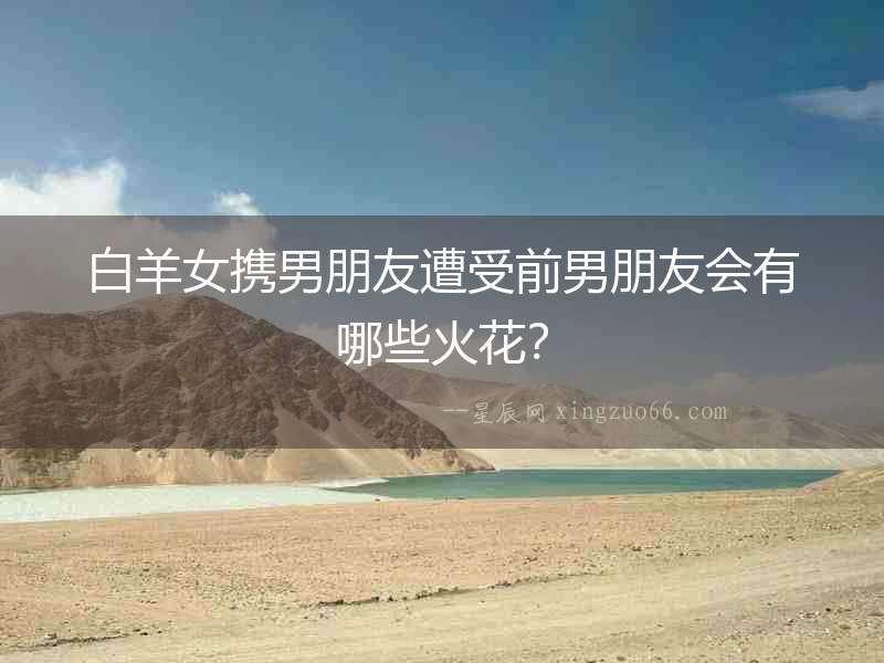 白羊女?dāng)y男朋友遭受前男朋友會(huì)有哪些火花？