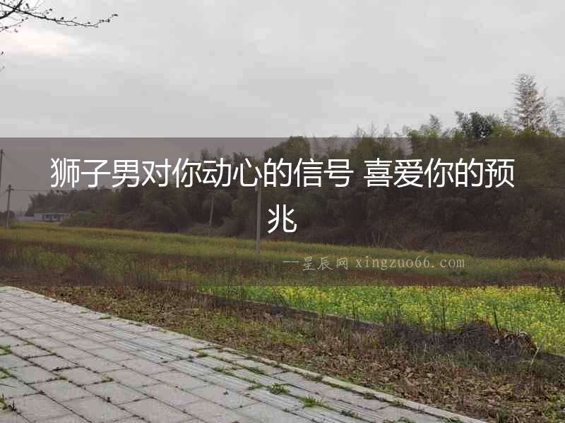 獅子男對(duì)你動(dòng)心的信號(hào) 喜愛(ài)你的預(yù)兆