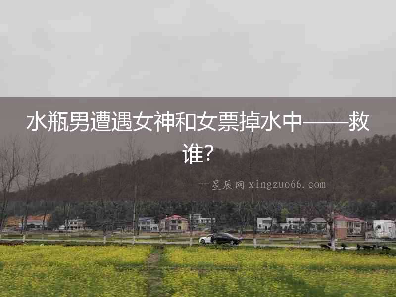 水瓶男遭遇女神和女票掉水中——救誰？
