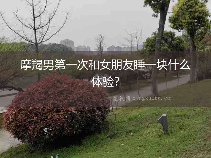摩羯男第一次和女朋友睡一塊什么體驗？