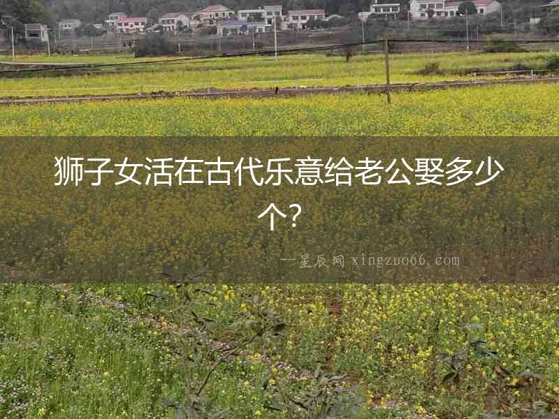 獅子女活在古代樂意給老公娶多少個？