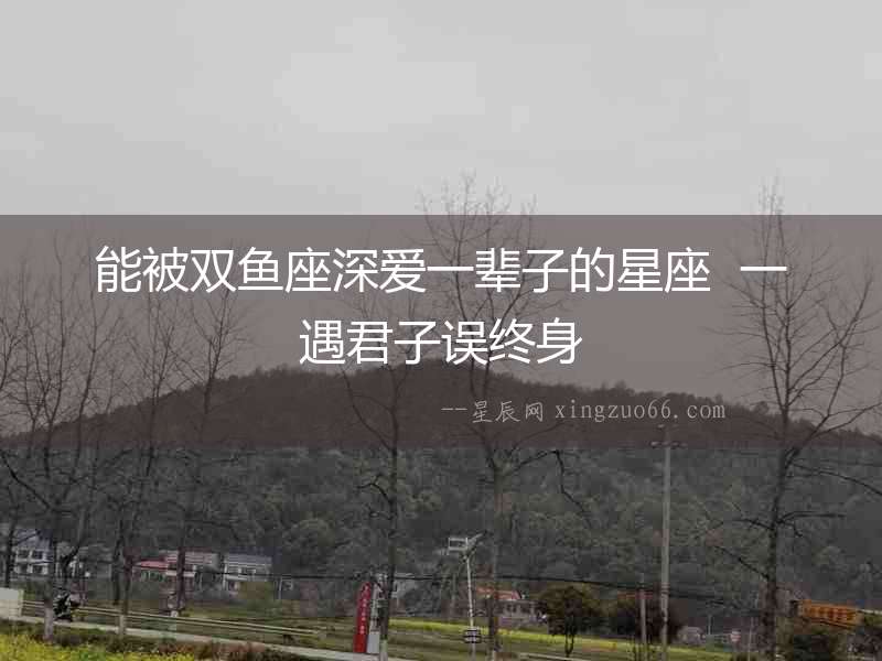 能被雙魚座深愛一輩子的星座  一遇君子誤終身