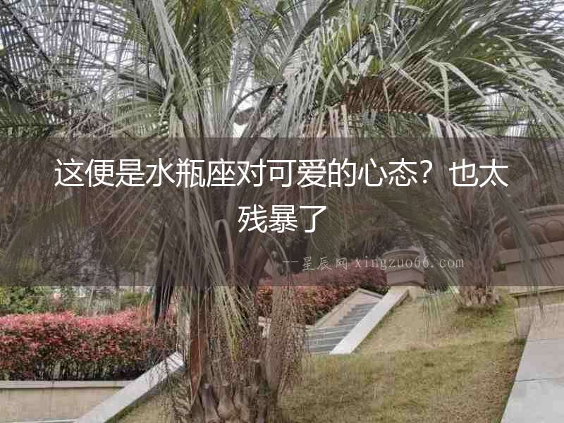 這便是水瓶座對可愛的心態(tài)？也太殘暴了
