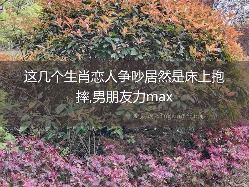 這幾個(gè)生肖戀人爭(zhēng)吵居然是床上抱摔,男朋友力max