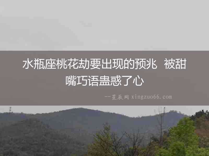 水瓶座桃花劫要出現的預兆  被甜嘴巧語蠱惑了心