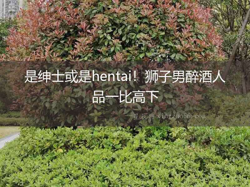 是紳士或是hentai！獅子男醉酒人品一比高下