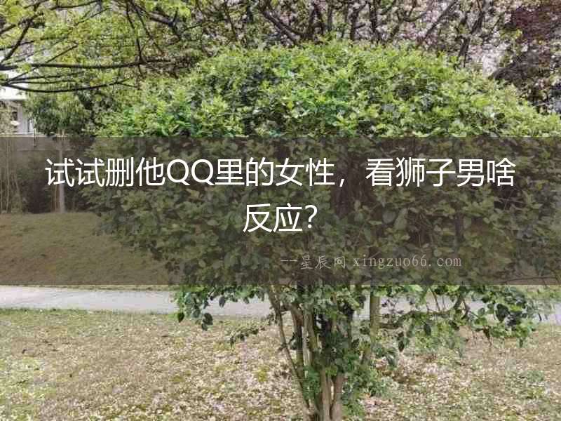 試試刪他QQ里的女性，看獅子男啥反應？