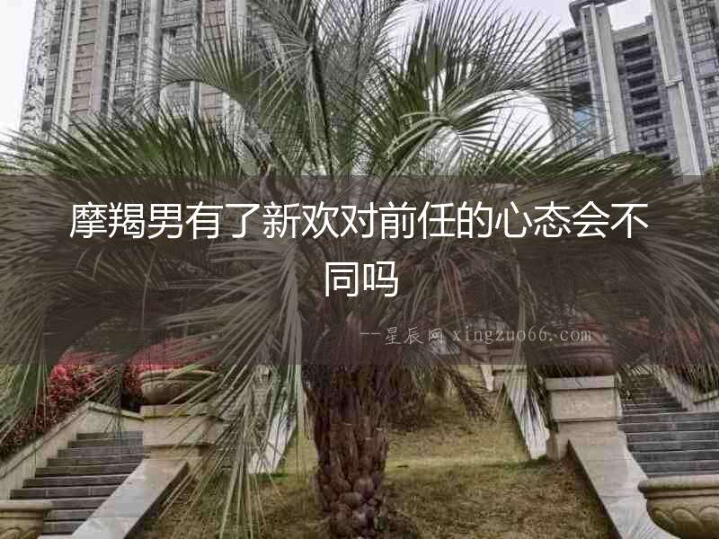 摩羯男有了新歡對前任的心態會不同嗎