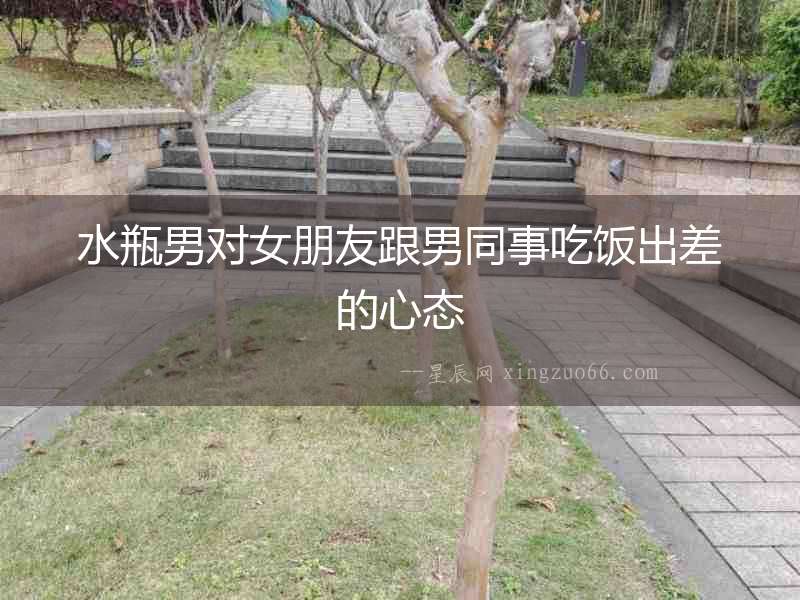 水瓶男對女朋友跟男同事吃飯出差的心態(tài)