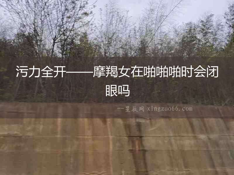 污力全開——摩羯女在啪啪啪時(shí)會(huì)閉眼嗎