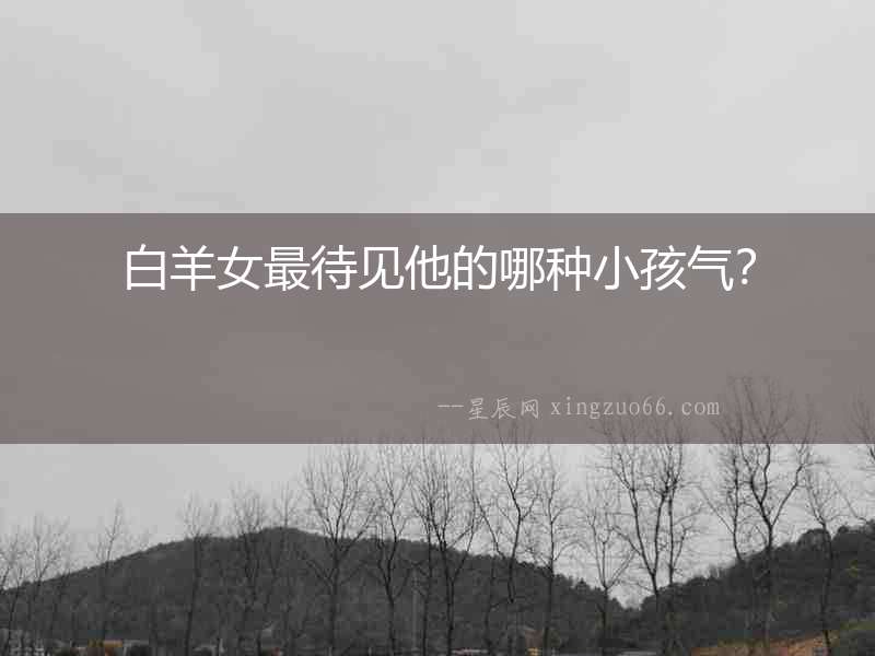 白羊女最待見他的哪種小孩氣？