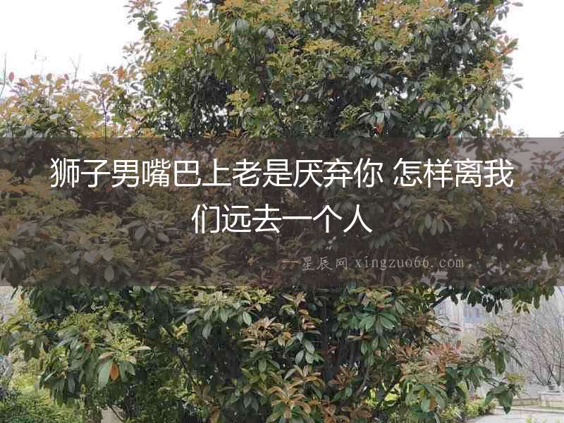 獅子男嘴巴上老是厭棄你 怎樣離我們遠(yuǎn)去一個(gè)人