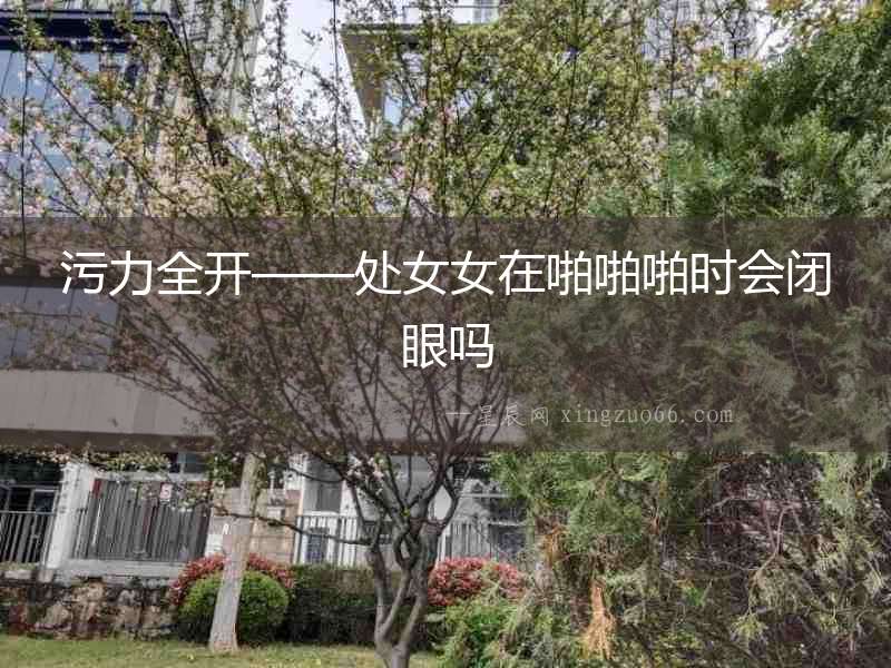 污力全開——處女女在啪啪啪時會閉眼嗎