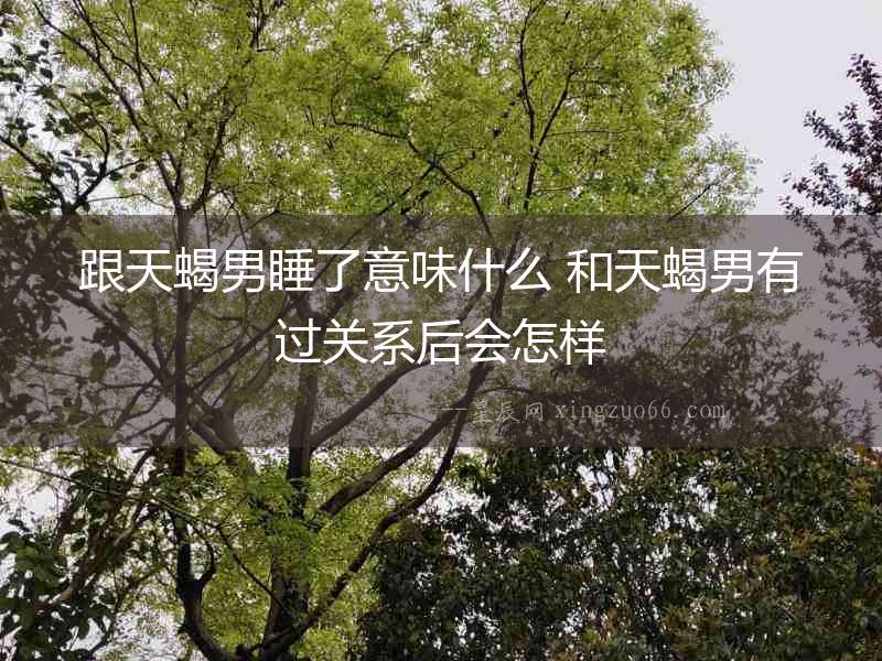 跟天蝎男睡了意味什么 和天蝎男有過關(guān)系后會(huì)怎樣