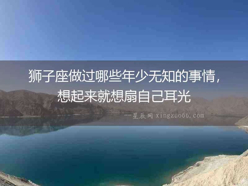 獅子座做過哪些年少無知的事情，想起來就想扇自己耳光