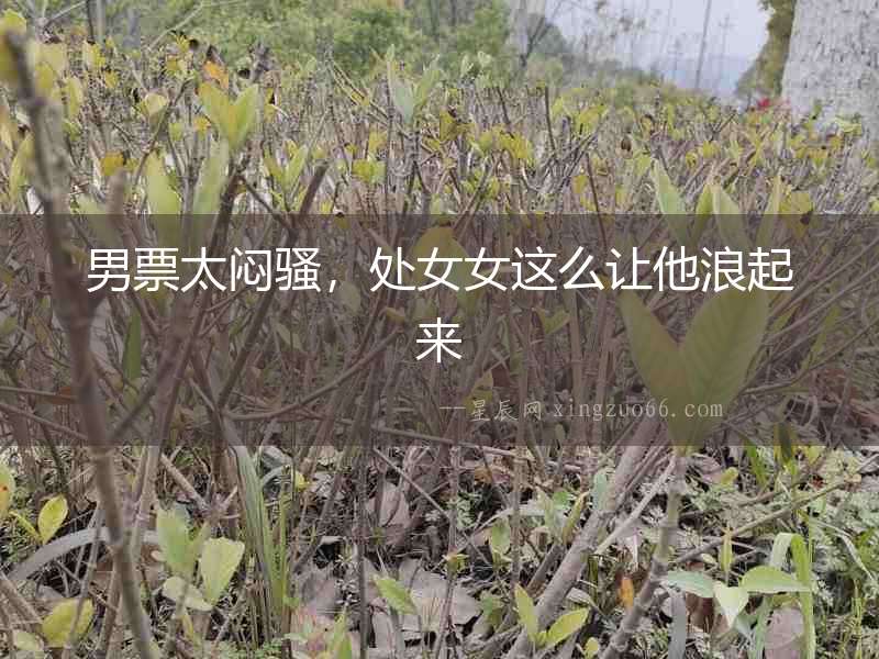 男票太悶騷，處女女這么讓他浪起來