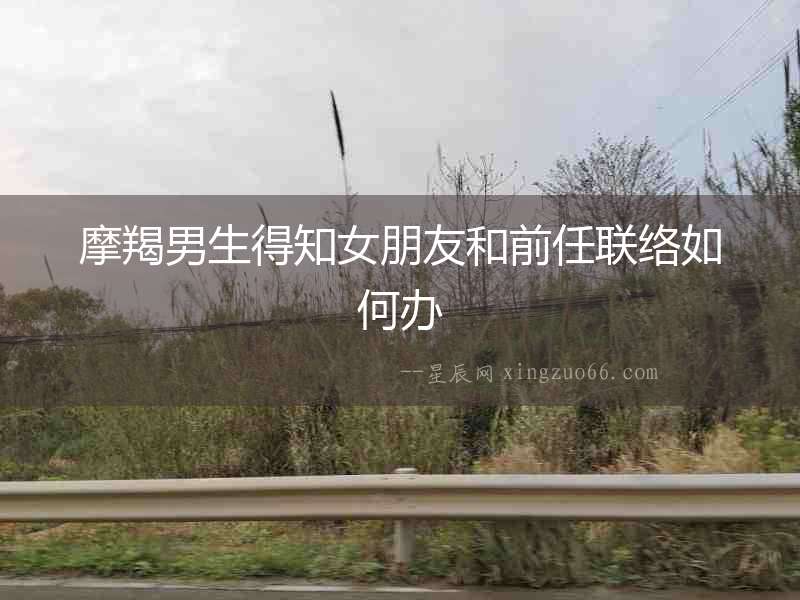 摩羯男生得知女朋友和前任聯(lián)絡(luò)如何辦