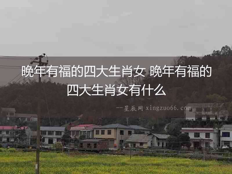 晚年有福的四大生肖女 晚年有福的四大生肖女有什么