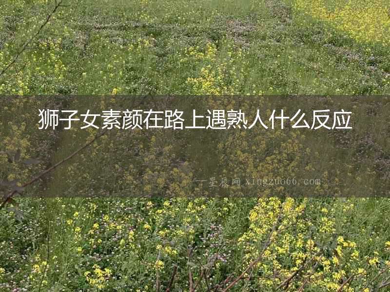 獅子女素顏在路上遇熟人什么反應(yīng)