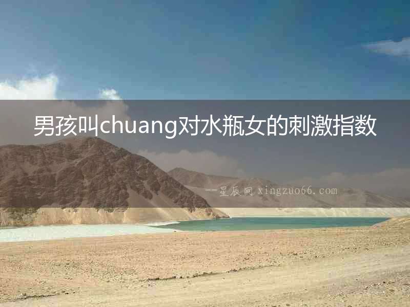 男孩叫chuang對水瓶女的刺激指數
