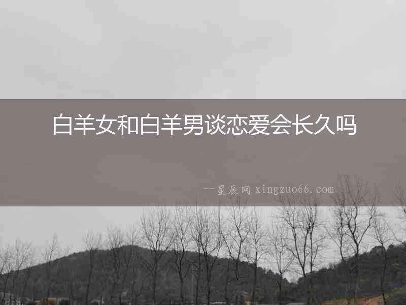 白羊女和白羊男談戀愛(ài)會(huì)長(zhǎng)久嗎