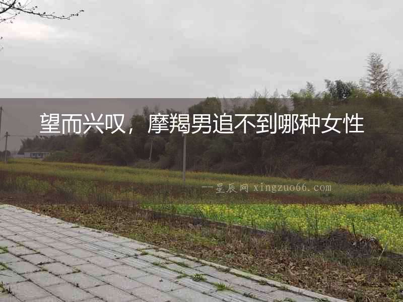 望而興嘆，摩羯男追不到哪種女性