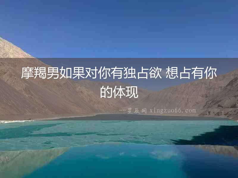摩羯男如果對你有獨占欲 想占有你的體現