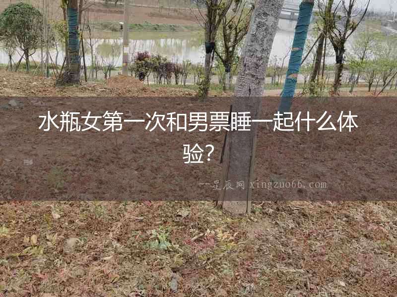 水瓶女第一次和男票睡一起什么體驗？