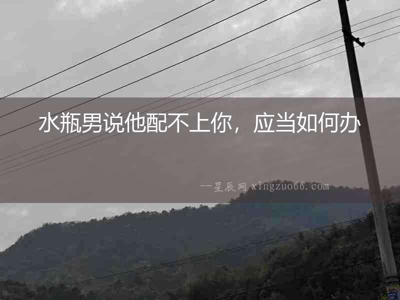 水瓶男說他配不上你，應當如何辦