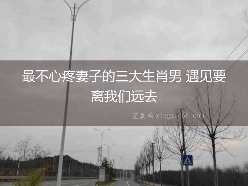 最不心疼妻子的三大生肖男 遇見要離我們遠(yuǎn)去