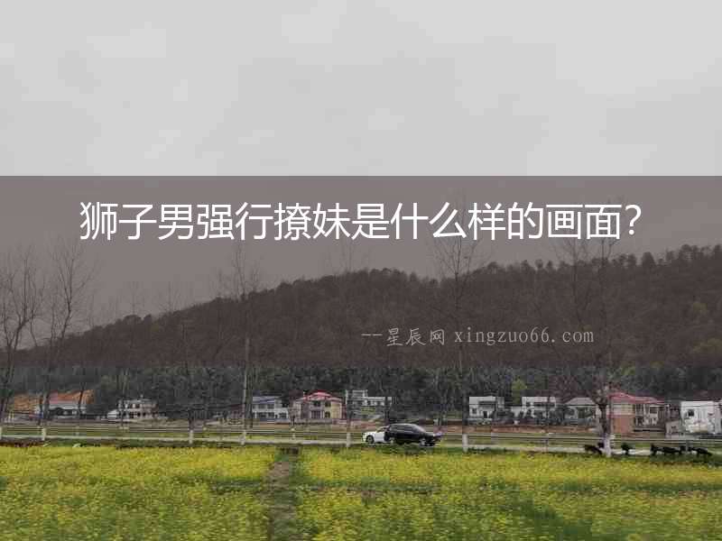 獅子男強(qiáng)行撩妹是什么樣的畫面？