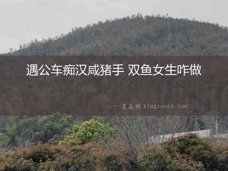 遇公車(chē)癡漢咸豬手 雙魚(yú)女生咋做