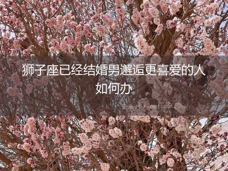 獅子座已經(jīng)結(jié)婚男邂逅更喜愛(ài)的人如何辦