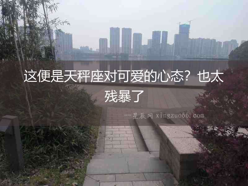 這便是天秤座對可愛的心態？也太殘暴了