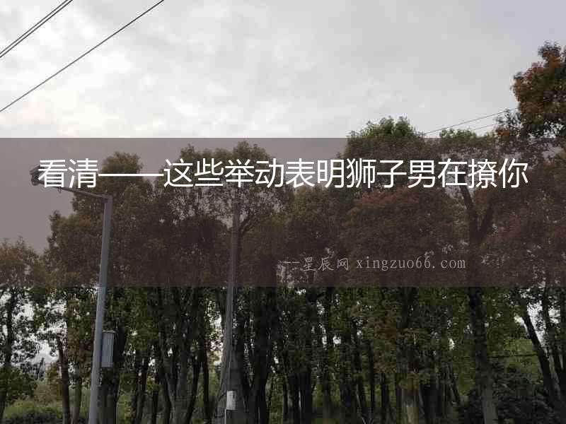 看清——這些舉動表明獅子男在撩你