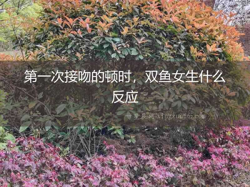 第一次接吻的頓時，雙魚女生什么反應