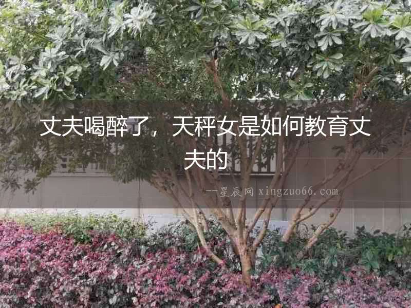 丈夫喝醉了，天秤女是如何教育丈夫的