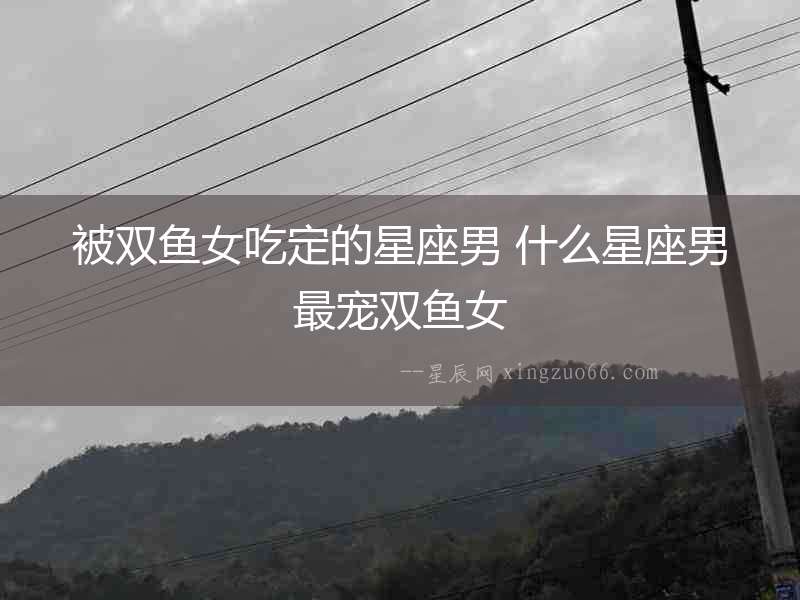 被雙魚女吃定的星座男 什么星座男最寵雙魚女