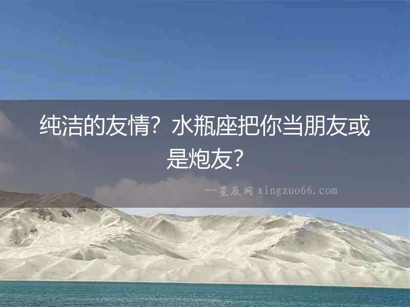 純潔的友情？水瓶座把你當(dāng)朋友或是炮友？