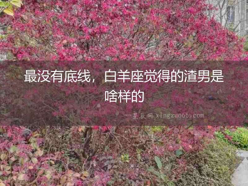 最沒有底線，白羊座覺得的渣男是啥樣的