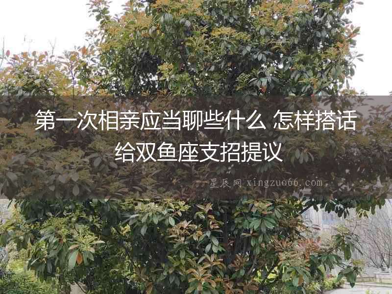 第一次相親應當聊些什么 怎樣搭話 給雙魚座支招提議