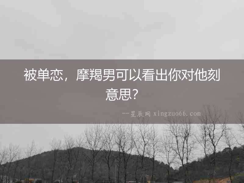 被單戀，摩羯男可以看出你對他刻意思？