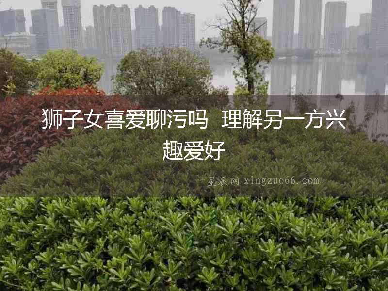 獅子女喜愛聊污嗎  理解另一方興趣愛好
