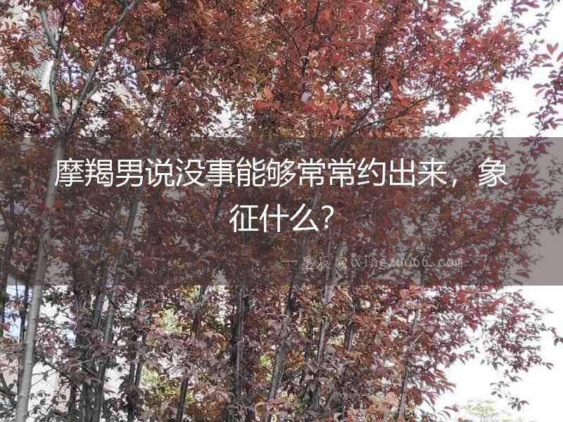 摩羯男說沒事能夠常常約出來，象征什么？