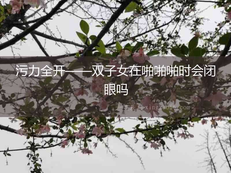 污力全開——雙子女在啪啪啪時會閉眼嗎