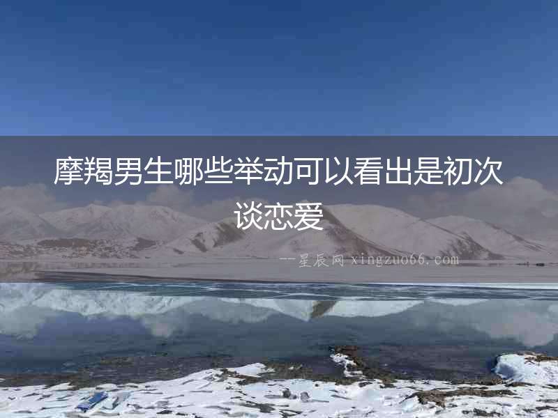 摩羯男生哪些舉動(dòng)可以看出是初次談戀愛(ài)