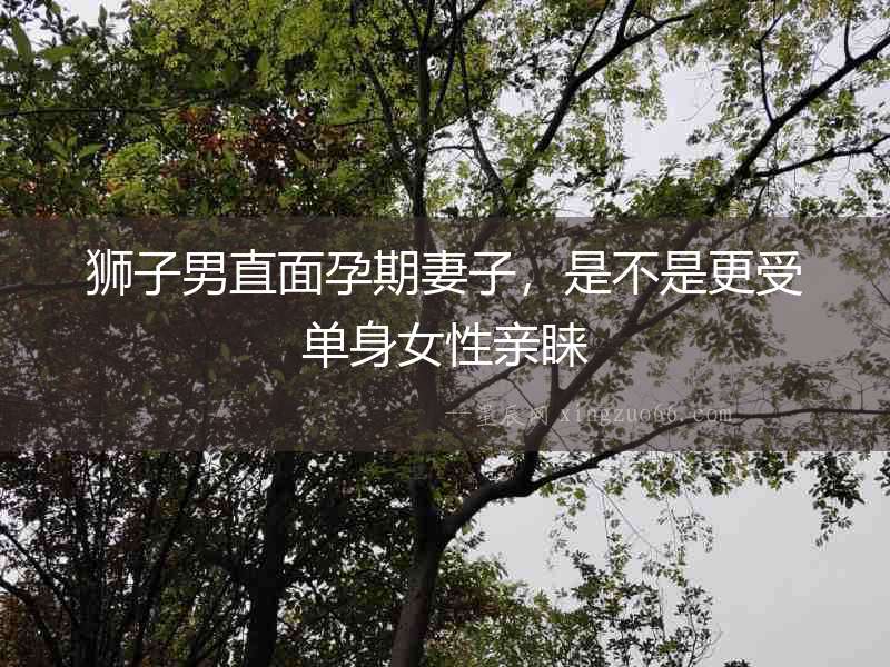 獅子男直面孕期妻子，是不是更受單身女性親睞