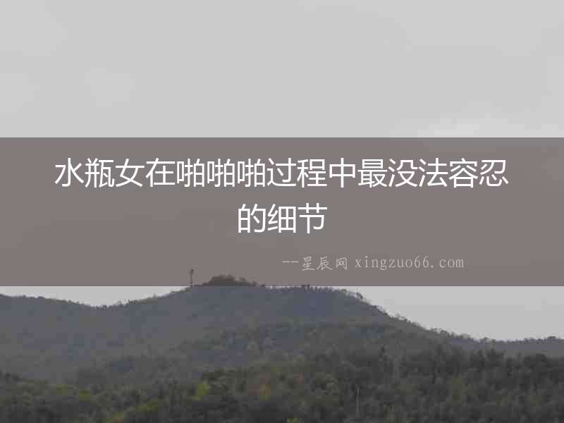 水瓶女在啪啪啪過程中最沒法容忍的細(xì)節(jié)