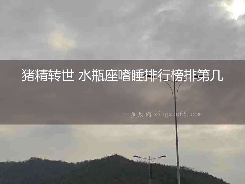 豬精轉(zhuǎn)世 水瓶座嗜睡排行榜排第幾