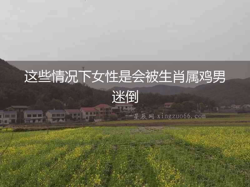 這些情況下女性是會被生肖屬雞男迷倒